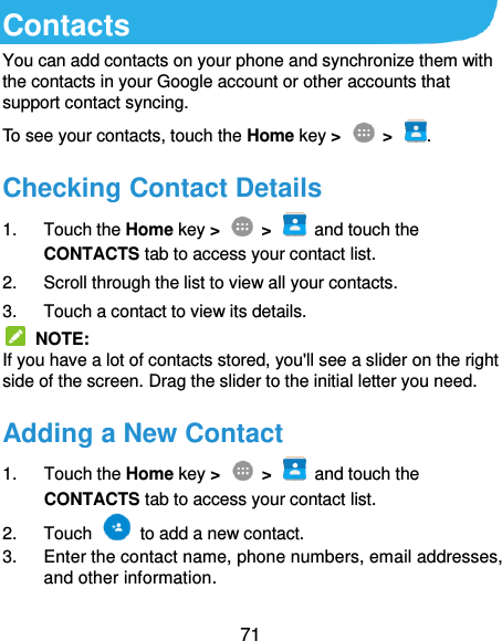  71 Contacts You can add contacts on your phone and synchronize them with the contacts in your Google account or other accounts that support contact syncing. To see your contacts, touch the Home key &gt;    &gt;  .   Checking Contact Details 1.  Touch the Home key &gt;    &gt;    and touch the CONTACTS tab to access your contact list. 2.  Scroll through the list to view all your contacts. 3.  Touch a contact to view its details.   NOTE: If you have a lot of contacts stored, you&apos;ll see a slider on the right side of the screen. Drag the slider to the initial letter you need. Adding a New Contact 1.  Touch the Home key &gt;    &gt;    and touch the CONTACTS tab to access your contact list. 2.  Touch    to add a new contact. 3.  Enter the contact name, phone numbers, email addresses, and other information. 