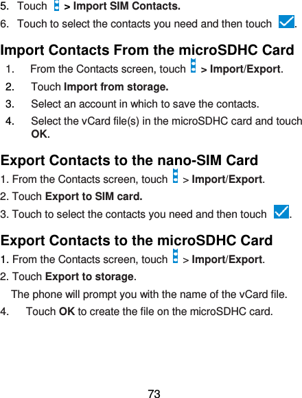  73 5. Touch   &gt; Import SIM Contacts. 6.  Touch to select the contacts you need and then touch  . Import Contacts From the microSDHC Card 1.  From the Contacts screen, touch    &gt; Import/Export. 2. Touch Import from storage. 3. Select an account in which to save the contacts. 4. Select the vCard file(s) in the microSDHC card and touch OK. Export Contacts to the nano-SIM Card 1. From the Contacts screen, touch    &gt; Import/Export. 2. Touch Export to SIM card. 3. Touch to select the contacts you need and then touch  . Export Contacts to the microSDHC Card 1. From the Contacts screen, touch    &gt; Import/Export. 2. Touch Export to storage. The phone will prompt you with the name of the vCard file.       4.  Touch OK to create the file on the microSDHC card.  