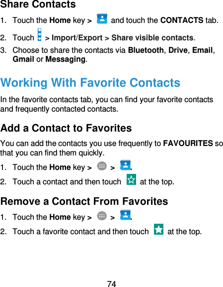 74 Share Contacts 1.  Touch the Home key &gt;   and touch the CONTACTS tab. 2.  Touch   &gt; Import/Export &gt; Share visible contacts. 3.  Choose to share the contacts via Bluetooth, Drive, Email, Gmail or Messaging. Working With Favorite Contacts In the favorite contacts tab, you can find your favorite contacts and frequently contacted contacts. Add a Contact to Favorites You can add the contacts you use frequently to FAVOURITES so that you can find them quickly. 1.  Touch the Home key &gt;    &gt;  . 2.  Touch a contact and then touch    at the top. Remove a Contact From Favorites 1.  Touch the Home key &gt;    &gt;  . 2.  Touch a favorite contact and then touch    at the top. 