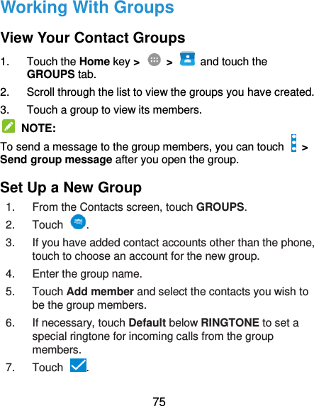  75 Working With Groups View Your Contact Groups 1.  Touch the Home key &gt;    &gt;    and touch the   GROUPS tab. 2.  Scroll through the list to view the groups you have created. 3.  Touch a group to view its members.   NOTE: To send a message to the group members, you can touch   &gt; Send group message after you open the group. Set Up a New Group 1.  From the Contacts screen, touch GROUPS. 2.  Touch . 3.  If you have added contact accounts other than the phone, touch to choose an account for the new group. 4.  Enter the group name. 5.  Touch Add member and select the contacts you wish to be the group members. 6.  If necessary, touch Default below RINGTONE to set a special ringtone for incoming calls from the group members. 7.  Touch . 