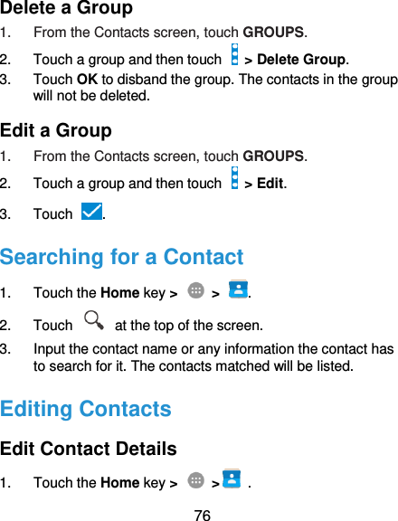  76 Delete a Group 1.  From the Contacts screen, touch GROUPS. 2.  Touch a group and then touch   &gt; Delete Group. 3.  Touch OK to disband the group. The contacts in the group will not be deleted. Edit a Group 1.  From the Contacts screen, touch GROUPS. 2.  Touch a group and then touch    &gt; Edit. 3.  Touch  . Searching for a Contact 1.  Touch the Home key &gt;    &gt;  . 2.  Touch    at the top of the screen. 3.  Input the contact name or any information the contact has to search for it. The contacts matched will be listed. Editing Contacts Edit Contact Details 1.  Touch the Home key &gt;    &gt;   . 