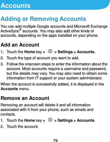  79 Accounts Adding or Removing Accounts You can add multiple Google accounts and Microsoft Exchange ActiveSync® accounts. You may also add other kinds of accounts, depending on the apps installed on your phone. Add an Account 1.  Touch the Home key &gt;   &gt; Settings &gt; Accounts. 2.  Touch the type of account you want to add. 3.  Follow the onscreen steps to enter the information about the account. Most accounts require a username and password, but the details may vary. You may also need to obtain some information from IT support or your system administrator. When the account is successfully added, it is displayed in the Accounts menu. Remove an Account Removing an account will delete it and all information associated with it from your phone, such as emails and contacts. 1.  Touch the Home key &gt;   &gt; Settings &gt; Accounts. 2.  Touch the account. 