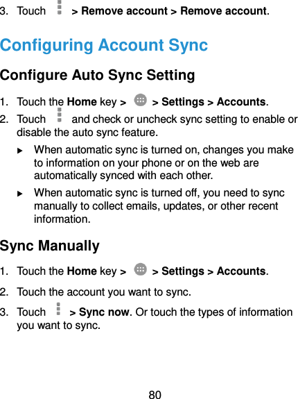  80 3.  Touch    &gt; Remove account &gt; Remove account. Configuring Account Sync Configure Auto Sync Setting 1.  Touch the Home key &gt;   &gt; Settings &gt; Accounts. 2.  Touch   and check or uncheck sync setting to enable or disable the auto sync feature.  When automatic sync is turned on, changes you make to information on your phone or on the web are automatically synced with each other.  When automatic sync is turned off, you need to sync manually to collect emails, updates, or other recent information. Sync Manually 1.  Touch the Home key &gt;   &gt; Settings &gt; Accounts. 2.  Touch the account you want to sync. 3.  Touch    &gt; Sync now. Or touch the types of information you want to sync.  