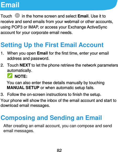  82 Email Touch    in the home screen and select Email. Use it to receive and send emails from your webmail or other accounts, using POP3 or IMAP, or access your Exchange ActiveSync account for your corporate email needs. Setting Up the First Email Account 1.  When you open Email for the first time, enter your email address and password. 2.  Touch NEXT to let the phone retrieve the network parameters automatically.   NOTE: You can also enter these details manually by touching MANUAL SETUP or when automatic setup fails. 3.  Follow the on-screen instructions to finish the setup. Your phone will show the inbox of the email account and start to download email messages. Composing and Sending an Email After creating an email account, you can compose and send email messages.  