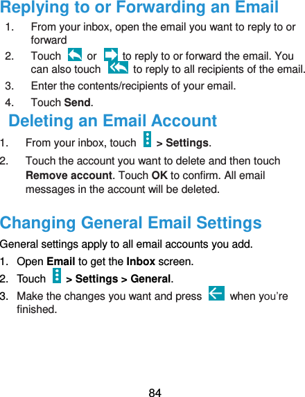  84 Replying to or Forwarding an Email 1.  From your inbox, open the email you want to reply to or forward 2.  Touch    or    to reply to or forward the email. You can also touch    to reply to all recipients of the email. 3.  Enter the contents/recipients of your email. 4.  Touch Send. Deleting an Email Account 1.  From your inbox, touch    &gt; Settings. 2.  Touch the account you want to delete and then touch Remove account. Touch OK to confirm. All email messages in the account will be deleted. Changing General Email Settings General settings apply to all email accounts you add. 1.  Open Email to get the Inbox screen. 2.  Touch   &gt; Settings &gt; General. 3. Make the changes you want and press    when you’re finished.    