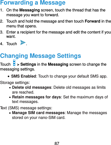  87 Forwarding a Message 1.  On the Messaging screen, touch the thread that has the message you want to forward. 2.  Touch and hold the message and then touch Forward in the menu that opens. 3.  Enter a recipient for the message and edit the content if you want. 4.  Touch  .   Changing Message Settings Touch    &gt; Settings in the Messaging screen to change the messaging settings.  SMS Enabled: Touch to change your default SMS app. Storage settings:  Delete old messages: Delete old messages as limits are reached.  Retain messages for days: Set the maximum days of text messages. Text (SMS) message settings:  Manage SIM card messages: Manage the messages stored on your nano-SIM card.    