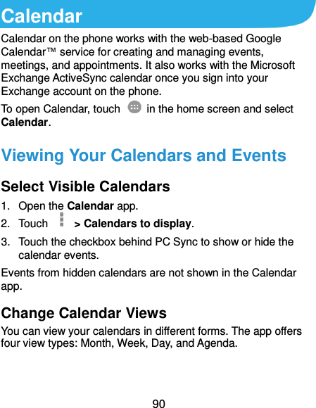  90 Calendar Calendar on the phone works with the web-based Google Calendar™ service for creating and managing events, meetings, and appointments. It also works with the Microsoft Exchange ActiveSync calendar once you sign into your Exchange account on the phone. To open Calendar, touch   in the home screen and select Calendar.   Viewing Your Calendars and Events Select Visible Calendars 1.  Open the Calendar app. 2.  Touch    &gt; Calendars to display. 3.  Touch the checkbox behind PC Sync to show or hide the calendar events. Events from hidden calendars are not shown in the Calendar app. Change Calendar Views You can view your calendars in different forms. The app offers four view types: Month, Week, Day, and Agenda.   