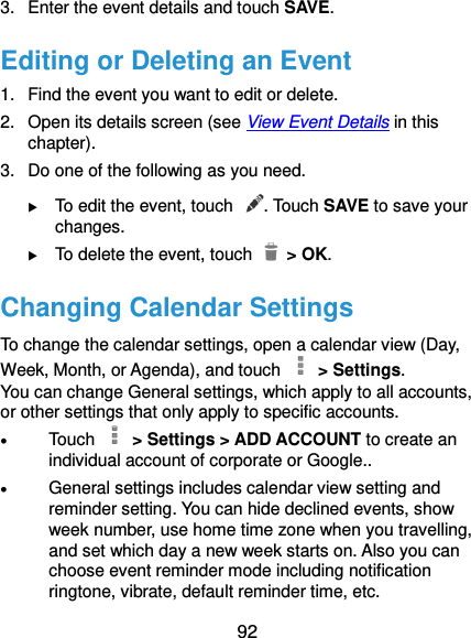 92 3.  Enter the event details and touch SAVE. Editing or Deleting an Event 1.  Find the event you want to edit or delete. 2.  Open its details screen (see View Event Details in this chapter). 3.  Do one of the following as you need.  To edit the event, touch  . Touch SAVE to save your changes.  To delete the event, touch    &gt; OK. Changing Calendar Settings To change the calendar settings, open a calendar view (Day, Week, Month, or Agenda), and touch   &gt; Settings. You can change General settings, which apply to all accounts, or other settings that only apply to specific accounts.  Touch   &gt; Settings &gt; ADD ACCOUNT to create an individual account of corporate or Google..  General settings includes calendar view setting and reminder setting. You can hide declined events, show week number, use home time zone when you travelling, and set which day a new week starts on. Also you can choose event reminder mode including notification ringtone, vibrate, default reminder time, etc.   