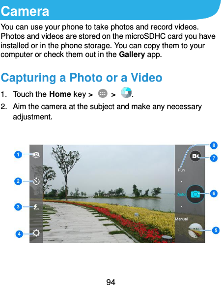  94 Camera You can use your phone to take photos and record videos. Photos and videos are stored on the microSDHC card you have installed or in the phone storage. You can copy them to your computer or check them out in the Gallery app. Capturing a Photo or a Video 1.  Touch the Home key &gt;    &gt;  . 2.  Aim the camera at the subject and make any necessary adjustment.      