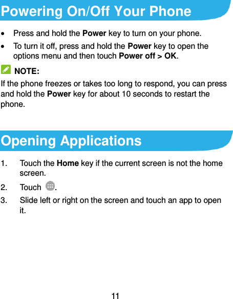  11 Powering On/Off Your Phone  Press and hold the Power key to turn on your phone.  To turn it off, press and hold the Power key to open the options menu and then touch Power off &gt; OK.  NOTE: If the phone freezes or takes too long to respond, you can press and hold the Power key for about 10 seconds to restart the phone.  Opening Applications 1.  Touch the Home key if the current screen is not the home screen. 2.  Touch  . 3.  Slide left or right on the screen and touch an app to open it.  