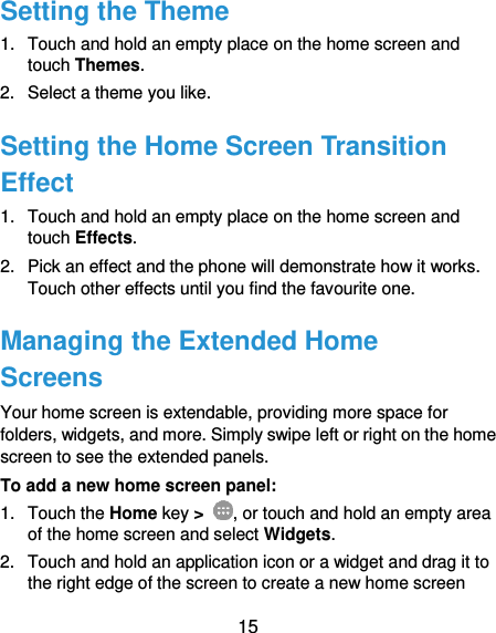  15 Setting the Theme 1.  Touch and hold an empty place on the home screen and touch Themes. 2.  Select a theme you like. Setting the Home Screen Transition Effect 1.  Touch and hold an empty place on the home screen and touch Effects. 2.  Pick an effect and the phone will demonstrate how it works. Touch other effects until you find the favourite one. Managing the Extended Home Screens Your home screen is extendable, providing more space for folders, widgets, and more. Simply swipe left or right on the home screen to see the extended panels. To add a new home screen panel: 1.  Touch the Home key &gt;  , or touch and hold an empty area of the home screen and select Widgets. 2.  Touch and hold an application icon or a widget and drag it to the right edge of the screen to create a new home screen 