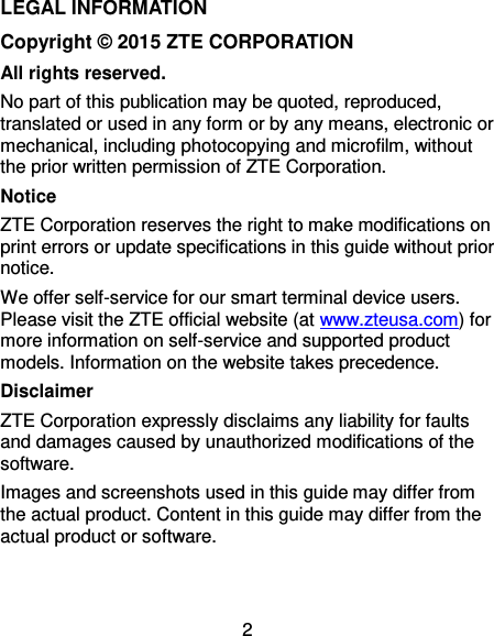  2 LEGAL INFORMATION Copyright © 2015 ZTE CORPORATION All rights reserved. No part of this publication may be quoted, reproduced, translated or used in any form or by any means, electronic or mechanical, including photocopying and microfilm, without the prior written permission of ZTE Corporation. Notice ZTE Corporation reserves the right to make modifications on print errors or update specifications in this guide without prior notice.   We offer self-service for our smart terminal device users. Please visit the ZTE official website (at www.zteusa.com) for more information on self-service and supported product models. Information on the website takes precedence. Disclaimer ZTE Corporation expressly disclaims any liability for faults and damages caused by unauthorized modifications of the software. Images and screenshots used in this guide may differ from the actual product. Content in this guide may differ from the actual product or software.   