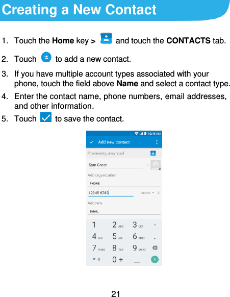  21 Creating a New Contact 1.  Touch the Home key &gt;   and touch the CONTACTS tab. 2.  Touch    to add a new contact. 3.  If you have multiple account types associated with your phone, touch the field above Name and select a contact type.  4.  Enter the contact name, phone numbers, email addresses, and other information. 5.  Touch   to save the contact.          