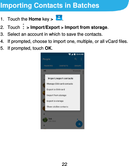  22 Importing Contacts in Batches 1.  Touch the Home key &gt;  . 2.  Touch    &gt; Import/Export &gt; Import from storage. 3.  Select an account in which to save the contacts. 4.  If prompted, choose to import one, multiple, or all vCard files. 5.  If prompted, touch OK.   