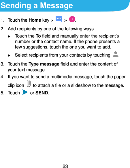  23 Sending a Message 1.  Touch the Home key &gt;   &gt;  . 2.  Add recipients by one of the following ways.  Touch the To field and manually enter the recipient’s number or the contact name. If the phone presents a few suggestions, touch the one you want to add.  Select recipients from your contacts by touching  . 3.  Touch the Type message field and enter the content of your text message. 4.  If you want to send a multimedia message, touch the paper clip icon    to attach a file or a slideshow to the message. 5.  Touch    or SEND. 