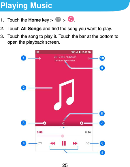  25 Playing Music 1.  Touch the Home key &gt;    &gt;  . 2.  Touch All Songs and find the song you want to play. 3.  Touch the song to play it. Touch the bar at the bottom to open the playback screen.  