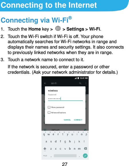  27 Connecting to the Internet Connecting via Wi-Fi® 1.  Touch the Home key &gt;    &gt; Settings &gt; Wi-Fi. 2.  Touch the Wi-Fi switch if Wi-Fi is off. Your phone automatically searches for Wi-Fi networks in range and displays their names and security settings. It also connects to previously linked networks when they are in range. 3.  Touch a network name to connect to it. If the network is secured, enter a password or other credentials. (Ask your network administrator for details.)          