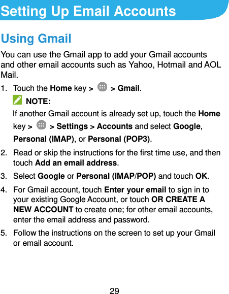  29 Setting Up Email Accounts Using Gmail You can use the Gmail app to add your Gmail accounts and other email accounts such as Yahoo, Hotmail and AOL Mail. 1.  Touch the Home key &gt;    &gt; Gmail.   NOTE:   If another Gmail account is already set up, touch the Home key &gt;    &gt; Settings &gt; Accounts and select Google, Personal (IMAP), or Personal (POP3). 2.  Read or skip the instructions for the first time use, and then touch Add an email address. 3.  Select Google or Personal (IMAP/POP) and touch OK. 4.  For Gmail account, touch Enter your email to sign in to your existing Google Account, or touch OR CREATE A NEW ACCOUNT to create one; for other email accounts, enter the email address and password. 5.  Follow the instructions on the screen to set up your Gmail or email account.   
