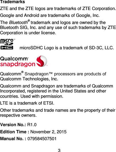  3 Trademarks ZTE and the ZTE logos are trademarks of ZTE Corporation. Google and Android are trademarks of Google, Inc.   The Bluetooth® trademark and logos are owned by the Bluetooth SIG, Inc. and any use of such trademarks by ZTE Corporation is under license.     microSDHC Logo is a trademark of SD-3C, LLC.  Qualcomm® Snapdragon™ processors are products of Qualcomm Technologies, Inc.   Qualcomm and Snapdragon are trademarks of Qualcomm Incorporated, registered in the United States and other countries. Used with permission. LTE is a trademark of ETSI. Other trademarks and trade names are the property of their respective owners. Version No.: R1.0 Edition Time : November 2, 2015 Manual No. : 079584507501 