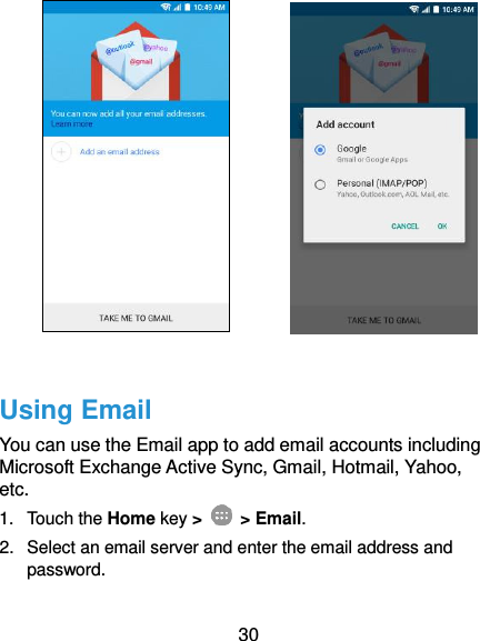  30              Using Email You can use the Email app to add email accounts including Microsoft Exchange Active Sync, Gmail, Hotmail, Yahoo, etc.   1.  Touch the Home key &gt;    &gt; Email. 2.  Select an email server and enter the email address and password. 