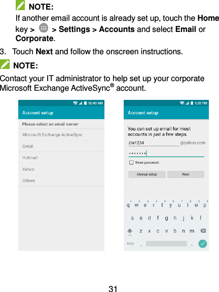  31   NOTE: If another email account is already set up, touch the Home key &gt;    &gt; Settings &gt; Accounts and select Email or Corporate. 3.  Touch Next and follow the onscreen instructions.   NOTE: Contact your IT administrator to help set up your corporate Microsoft Exchange ActiveSync® account.               