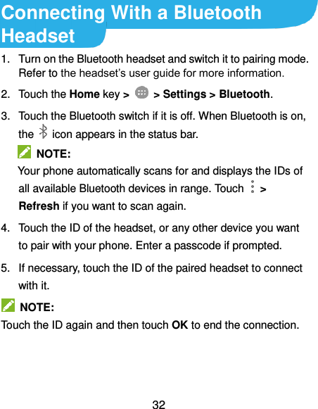  32 Connecting With a Bluetooth Headset 1.  Turn on the Bluetooth headset and switch it to pairing mode. Refer to the headset’s user guide for more information. 2.  Touch the Home key &gt;   &gt; Settings &gt; Bluetooth. 3.  Touch the Bluetooth switch if it is off. When Bluetooth is on, the    icon appears in the status bar.   NOTE: Your phone automatically scans for and displays the IDs of all available Bluetooth devices in range. Touch    &gt; Refresh if you want to scan again. 4.  Touch the ID of the headset, or any other device you want to pair with your phone. Enter a passcode if prompted. 5.  If necessary, touch the ID of the paired headset to connect with it.   NOTE:   Touch the ID again and then touch OK to end the connection. 