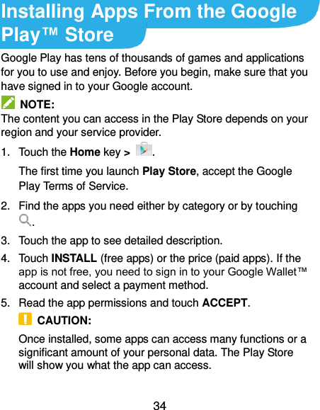  34 Installing Apps From the Google Play™ Store Google Play has tens of thousands of games and applications for you to use and enjoy. Before you begin, make sure that you have signed in to your Google account.   NOTE: The content you can access in the Play Store depends on your region and your service provider. 1.  Touch the Home key &gt;  . The first time you launch Play Store, accept the Google Play Terms of Service. 2.  Find the apps you need either by category or by touching . 3.  Touch the app to see detailed description. 4.  Touch INSTALL (free apps) or the price (paid apps). If the app is not free, you need to sign in to your Google Wallet™ account and select a payment method. 5.  Read the app permissions and touch ACCEPT.   CAUTION:   Once installed, some apps can access many functions or a significant amount of your personal data. The Play Store will show you what the app can access.    