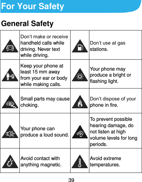  39 For Your Safety General Safety  Don’t make or receive handheld calls while driving. Never text while driving.  Don’t use at gas stations.  Keep your phone at least 15 mm away from your ear or body while making calls.  Your phone may produce a bright or flashing light.  Small parts may cause choking.  Don’t dispose of your phone in fire.  Your phone can produce a loud sound.  To prevent possible hearing damage, do not listen at high volume levels for long periods.  Avoid contact with anything magnetic.  Avoid extreme temperatures. 