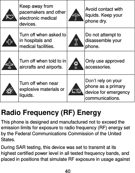  40  Keep away from pacemakers and other electronic medical devices.  Avoid contact with liquids. Keep your phone dry.  Turn off when asked to in hospitals and medical facilities.  Do not attempt to disassemble your phone.  Turn off when told to in aircrafts and airports.  Only use approved accessories.  Turn off when near explosive materials or liquids.  Don’t rely on your phone as a primary device for emergency communications.   Radio Frequency (RF) Energy This phone is designed and manufactured not to exceed the emission limits for exposure to radio frequency (RF) energy set by the Federal Communications Commission of the United States. During SAR testing, this device was set to transmit at its highest certified power level in all tested frequency bands, and placed in positions that simulate RF exposure in usage against 