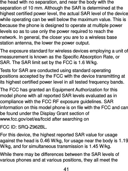  41 the head with no separation, and near the body with the separation of 10 mm. Although the SAR is determined at the highest certified power level, the actual SAR level of the device while operating can be well below the maximum value. This is because the phone is designed to operate at multiple power levels so as to use only the power required to reach the network. In general, the closer you are to a wireless base station antenna, the lower the power output. The exposure standard for wireless devices employing a unit of measurement is known as the Specific Absorption Rate, or SAR. The SAR limit set by the FCC is 1.6 W/kg.     Tests for SAR are conducted using standard operating positions accepted by the FCC with the device transmitting at its highest certified power level in all tested frequency bands. The FCC has granted an Equipment Authorization for this model phone with all reported SAR levels evaluated as in compliance with the FCC RF exposure guidelines. SAR information on this model phone is on file with the FCC and can be found under the Display Grant section of www.fcc.gov/oet/ea/fccid after searching on   FCC ID: SRQ-Z962BL. For this device, the highest reported SAR value for usage against the head is 0.46 W/kg, for usage near the body is 1.19 W/kg, and for simultaneous transmission is 1.45 W/kg. While there may be differences between the SAR levels of various phones and at various positions, they all meet the 