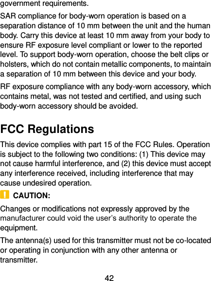  42 government requirements. SAR compliance for body-worn operation is based on a separation distance of 10 mm between the unit and the human body. Carry this device at least 10 mm away from your body to ensure RF exposure level compliant or lower to the reported level. To support body-worn operation, choose the belt clips or holsters, which do not contain metallic components, to maintain a separation of 10 mm between this device and your body.   RF exposure compliance with any body-worn accessory, which contains metal, was not tested and certified, and using such body-worn accessory should be avoided. FCC Regulations This device complies with part 15 of the FCC Rules. Operation is subject to the following two conditions: (1) This device may not cause harmful interference, and (2) this device must accept any interference received, including interference that may cause undesired operation.   CAUTION: Changes or modifications not expressly approved by the manufacturer could void the user’s authority to operate the equipment. The antenna(s) used for this transmitter must not be co-located or operating in conjunction with any other antenna or transmitter. 