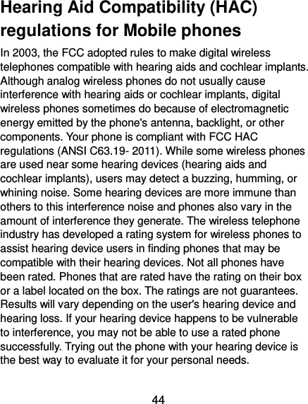  44 Hearing Aid Compatibility (HAC) regulations for Mobile phones In 2003, the FCC adopted rules to make digital wireless telephones compatible with hearing aids and cochlear implants. Although analog wireless phones do not usually cause interference with hearing aids or cochlear implants, digital wireless phones sometimes do because of electromagnetic energy emitted by the phone&apos;s antenna, backlight, or other components. Your phone is compliant with FCC HAC regulations (ANSI C63.19- 2011). While some wireless phones are used near some hearing devices (hearing aids and cochlear implants), users may detect a buzzing, humming, or whining noise. Some hearing devices are more immune than others to this interference noise and phones also vary in the amount of interference they generate. The wireless telephone industry has developed a rating system for wireless phones to assist hearing device users in finding phones that may be compatible with their hearing devices. Not all phones have been rated. Phones that are rated have the rating on their box or a label located on the box. The ratings are not guarantees. Results will vary depending on the user&apos;s hearing device and hearing loss. If your hearing device happens to be vulnerable to interference, you may not be able to use a rated phone successfully. Trying out the phone with your hearing device is the best way to evaluate it for your personal needs.  