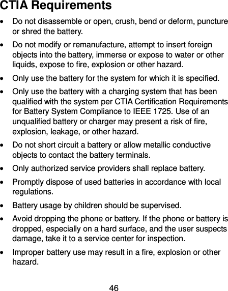  46 CTIA Requirements  Do not disassemble or open, crush, bend or deform, puncture or shred the battery.  Do not modify or remanufacture, attempt to insert foreign objects into the battery, immerse or expose to water or other liquids, expose to fire, explosion or other hazard.  Only use the battery for the system for which it is specified.  Only use the battery with a charging system that has been qualified with the system per CTIA Certification Requirements for Battery System Compliance to IEEE 1725. Use of an unqualified battery or charger may present a risk of fire, explosion, leakage, or other hazard.  Do not short circuit a battery or allow metallic conductive objects to contact the battery terminals.  Only authorized service providers shall replace battery.  Promptly dispose of used batteries in accordance with local regulations.  Battery usage by children should be supervised.  Avoid dropping the phone or battery. If the phone or battery is dropped, especially on a hard surface, and the user suspects damage, take it to a service center for inspection.  Improper battery use may result in a fire, explosion or other hazard. 