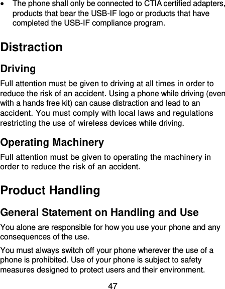 47  The phone shall only be connected to CTIA certified adapters, products that bear the USB-IF logo or products that have completed the USB-IF compliance program. Distraction Driving Full attention must be given to driving at all times in order to reduce the risk of an accident. Using a phone while driving (even with a hands free kit) can cause distraction and lead to an accident. You must comply with local laws and regulations restricting the use of wireless devices while driving. Operating Machinery Full attention must be given to operating the machinery in order to reduce the risk of an accident. Product Handling General Statement on Handling and Use You alone are responsible for how you use your phone and any consequences of the use. You must always switch off your phone wherever the use of a phone is prohibited. Use of your phone is subject to safety measures designed to protect users and their environment. 