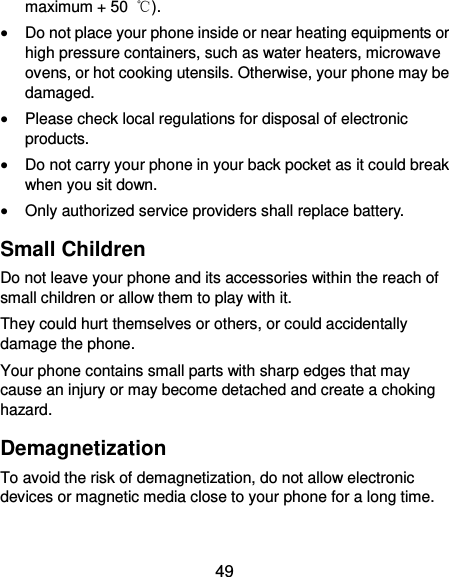  49 maximum + 50  ℃).  Do not place your phone inside or near heating equipments or high pressure containers, such as water heaters, microwave ovens, or hot cooking utensils. Otherwise, your phone may be damaged.  Please check local regulations for disposal of electronic products.  Do not carry your phone in your back pocket as it could break when you sit down.  Only authorized service providers shall replace battery. Small Children Do not leave your phone and its accessories within the reach of small children or allow them to play with it. They could hurt themselves or others, or could accidentally damage the phone. Your phone contains small parts with sharp edges that may cause an injury or may become detached and create a choking hazard. Demagnetization To avoid the risk of demagnetization, do not allow electronic devices or magnetic media close to your phone for a long time. 