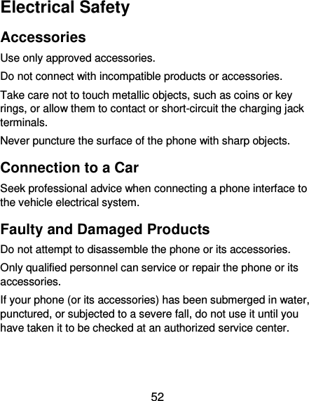  52 Electrical Safety Accessories Use only approved accessories. Do not connect with incompatible products or accessories. Take care not to touch metallic objects, such as coins or key rings, or allow them to contact or short-circuit the charging jack terminals. Never puncture the surface of the phone with sharp objects. Connection to a Car Seek professional advice when connecting a phone interface to the vehicle electrical system. Faulty and Damaged Products Do not attempt to disassemble the phone or its accessories. Only qualified personnel can service or repair the phone or its accessories. If your phone (or its accessories) has been submerged in water, punctured, or subjected to a severe fall, do not use it until you have taken it to be checked at an authorized service center. 