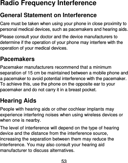  53 Radio Frequency Interference General Statement on Interference Care must be taken when using your phone in close proximity to personal medical devices, such as pacemakers and hearing aids. Please consult your doctor and the device manufacturers to determine if the operation of your phone may interfere with the operation of your medical devices. Pacemakers Pacemaker manufacturers recommend that a minimum separation of 15 cm be maintained between a mobile phone and a pacemaker to avoid potential interference with the pacemaker. To achieve this, use the phone on the opposite ear to your pacemaker and do not carry it in a breast pocket. Hearing Aids People with hearing aids or other cochlear implants may experience interfering noises when using wireless devices or when one is nearby. The level of interference will depend on the type of hearing device and the distance from the interference source, increasing the separation between them may reduce the interference. You may also consult your hearing aid manufacturer to discuss alternatives. 