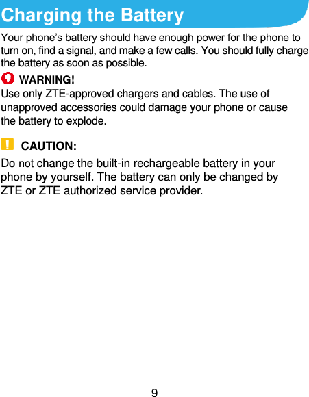  9 Charging the Battery   Your phone’s battery should have enough power for the phone to turn on, find a signal, and make a few calls. You should fully charge the battery as soon as possible.  WARNING! Use only ZTE-approved chargers and cables. The use of unapproved accessories could damage your phone or cause the battery to explode.  CAUTION: Do not change the built-in rechargeable battery in your phone by yourself. The battery can only be changed by ZTE or ZTE authorized service provider.              