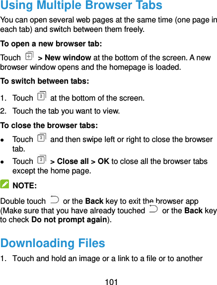  101 Using Multiple Browser Tabs You can open several web pages at the same time (one page in each tab) and switch between them freely. To open a new browser tab: Touch    &gt; New window at the bottom of the screen. A new browser window opens and the homepage is loaded. To switch between tabs: 1.  Touch    at the bottom of the screen.   2.  Touch the tab you want to view.   To close the browser tabs:  Touch    and then swipe left or right to close the browser tab.  Touch    &gt; Close all &gt; OK to close all the browser tabs except the home page.     NOTE: Double touch    or the Back key to exit the browser app (Make sure that you have already touched    or the Back key to check Do not prompt again).   Downloading Files 1.  Touch and hold an image or a link to a file or to another 