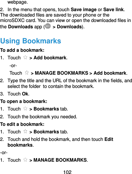  102 webpage.   2.  In the menu that opens, touch Save image or Save link. The downloaded files are saved to your phone or the microSDXC card. You can view or open the downloaded files in the Downloads app (   &gt; Downloads). Using Bookmarks To add a bookmark: 1.  Touch    &gt; Add bookmark.   -or- Touch    &gt; MANAGE BOOKMARKS &gt; Add bookmark. 2.  Type the title and the URL of the bookmark in the fields, and select the folder to contain the bookmark.   3.  Touch Ok. To open a bookmark: 1.  Touch    &gt; Bookmarks tab.   2.  Touch the bookmark you needed. To edit a bookmark: 1.  Touch    &gt; Bookmarks tab. 2.  Touch and hold the bookmark, and then touch Edit bookmarks. -or- 1.  Touch    &gt; MANAGE BOOKMARKS. 