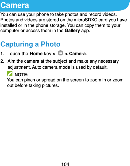  104 Camera You can use your phone to take photos and record videos. Photos and videos are stored on the microSDXC card you have installed or in the phone storage. You can copy them to your computer or access them in the Gallery app. Capturing a Photo 1.  Touch the Home key &gt;   &gt; Camera. 2.  Aim the camera at the subject and make any necessary adjustment. Auto camera mode is used by default.   NOTE: You can pinch or spread on the screen to zoom in or zoom out before taking pictures.  