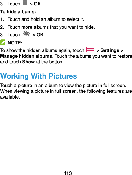  113 3.  Touch    &gt; OK. To hide albums: 1.  Touch and hold an album to select it. 2.  Touch more albums that you want to hide. 3.  Touch    &gt; OK.   NOTE: To show the hidden albums again, touch    &gt; Settings &gt; Manage hidden albums. Touch the albums you want to restore and touch Show at the bottom. Working With Pictures Touch a picture in an album to view the picture in full screen. When viewing a picture in full screen, the following features are available. 