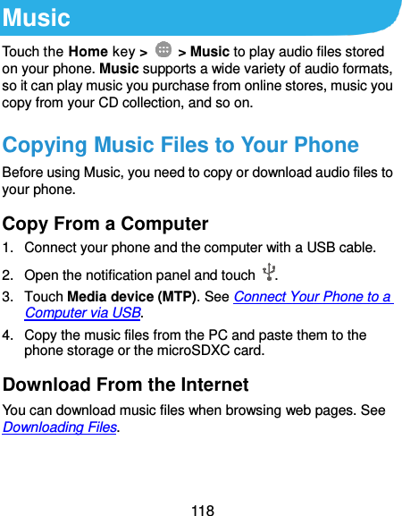  118 Music Touch the Home key &gt;    &gt; Music to play audio files stored on your phone. Music supports a wide variety of audio formats, so it can play music you purchase from online stores, music you copy from your CD collection, and so on. Copying Music Files to Your Phone Before using Music, you need to copy or download audio files to your phone. Copy From a Computer 1.  Connect your phone and the computer with a USB cable. 2. Open the notification panel and touch  . 3.  Touch Media device (MTP). See Connect Your Phone to a Computer via USB. 4.  Copy the music files from the PC and paste them to the phone storage or the microSDXC card. Download From the Internet You can download music files when browsing web pages. See Downloading Files. 