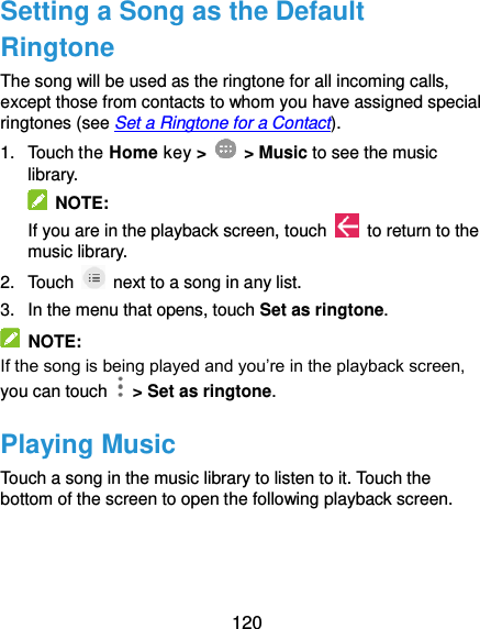  120 Setting a Song as the Default Ringtone The song will be used as the ringtone for all incoming calls, except those from contacts to whom you have assigned special ringtones (see Set a Ringtone for a Contact). 1.  Touch the Home key &gt;    &gt; Music to see the music library.   NOTE: If you are in the playback screen, touch    to return to the music library. 2.  Touch    next to a song in any list. 3. In the menu that opens, touch Set as ringtone.   NOTE: If the song is being played and you’re in the playback screen, you can touch   &gt; Set as ringtone. Playing Music Touch a song in the music library to listen to it. Touch the bottom of the screen to open the following playback screen.   