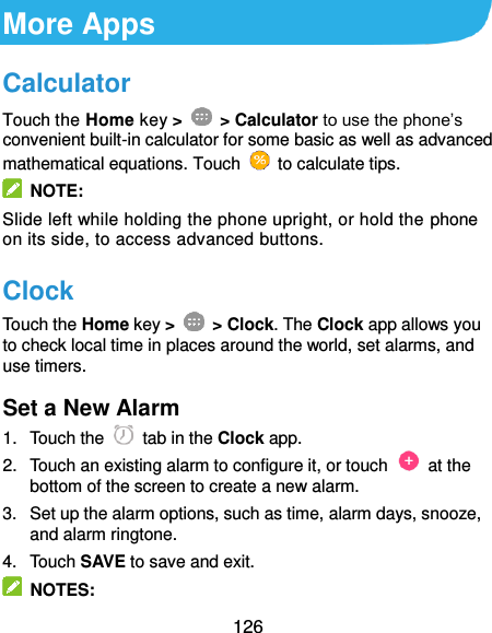  126 More Apps Calculator Touch the Home key &gt;    &gt; Calculator to use the phone’s convenient built-in calculator for some basic as well as advanced mathematical equations. Touch    to calculate tips.   NOTE: Slide left while holding the phone upright, or hold the phone on its side, to access advanced buttons. Clock Touch the Home key &gt;    &gt; Clock. The Clock app allows you to check local time in places around the world, set alarms, and use timers. Set a New Alarm 1.  Touch the   tab in the Clock app. 2.  Touch an existing alarm to configure it, or touch    at the bottom of the screen to create a new alarm. 3.  Set up the alarm options, such as time, alarm days, snooze, and alarm ringtone. 4.  Touch SAVE to save and exit.   NOTES: 