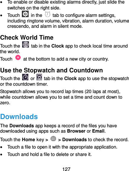  127  To enable or disable existing alarms directly, just slide the switches on the right side.  Touch    in the   tab to configure alarm settings, including ringtone volume, vibration, alarm duration, volume crescendo, and alarm in silent mode. Check World Time Touch the   tab in the Clock app to check local time around the world. Touch    at the bottom to add a new city or country. Use the Stopwatch and Countdown Touch the   or    tab in the Clock app to use the stopwatch or the countdown timer. Stopwatch allows you to record lap times (20 laps at most), while countdown allows you to set a time and count down to zero. Downloads The Downloads app keeps a record of the files you have downloaded using apps such as Browser or Email. Touch the Home key &gt;    &gt; Downloads to check the record.  Touch a file to open it with the appropriate application.  Touch and hold a file to delete or share it. 