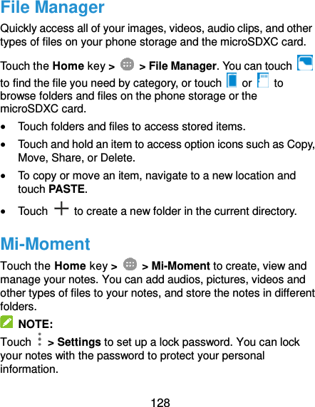  128 File Manager Quickly access all of your images, videos, audio clips, and other types of files on your phone storage and the microSDXC card. Touch the Home key &gt;    &gt; File Manager. You can touch   to find the file you need by category, or touch   or    to browse folders and files on the phone storage or the microSDXC card.  Touch folders and files to access stored items.  Touch and hold an item to access option icons such as Copy, Move, Share, or Delete.  To copy or move an item, navigate to a new location and touch PASTE.  Touch    to create a new folder in the current directory. Mi-Moment Touch the Home key &gt;    &gt; Mi-Moment to create, view and manage your notes. You can add audios, pictures, videos and other types of files to your notes, and store the notes in different folders.   NOTE: Touch    &gt; Settings to set up a lock password. You can lock your notes with the password to protect your personal information. 