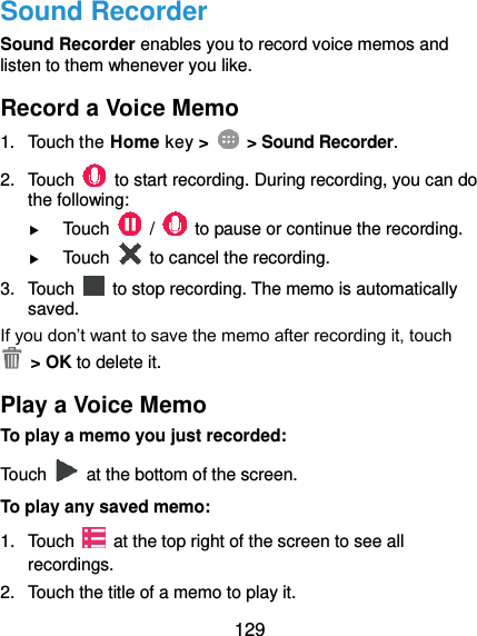  129 Sound Recorder Sound Recorder enables you to record voice memos and listen to them whenever you like. Record a Voice Memo 1.  Touch the Home key &gt;    &gt; Sound Recorder. 2.  Touch    to start recording. During recording, you can do the following:  Touch    /    to pause or continue the recording.  Touch    to cancel the recording. 3.  Touch    to stop recording. The memo is automatically saved. If you don’t want to save the memo after recording it, touch   &gt; OK to delete it. Play a Voice Memo To play a memo you just recorded: Touch    at the bottom of the screen. To play any saved memo: 1.  Touch    at the top right of the screen to see all recordings. 2.  Touch the title of a memo to play it. 