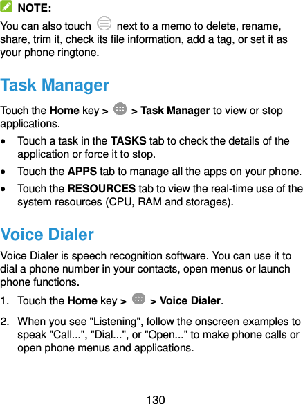  130   NOTE: You can also touch    next to a memo to delete, rename, share, trim it, check its file information, add a tag, or set it as your phone ringtone. Task Manager Touch the Home key &gt;    &gt; Task Manager to view or stop applications.  Touch a task in the TASKS tab to check the details of the application or force it to stop.  Touch the APPS tab to manage all the apps on your phone.  Touch the RESOURCES tab to view the real-time use of the system resources (CPU, RAM and storages). Voice Dialer Voice Dialer is speech recognition software. You can use it to dial a phone number in your contacts, open menus or launch phone functions. 1.  Touch the Home key &gt;    &gt; Voice Dialer.   2.  When you see &quot;Listening&quot;, follow the onscreen examples to speak &quot;Call...&quot;, &quot;Dial...&quot;, or &quot;Open...&quot; to make phone calls or open phone menus and applications. 