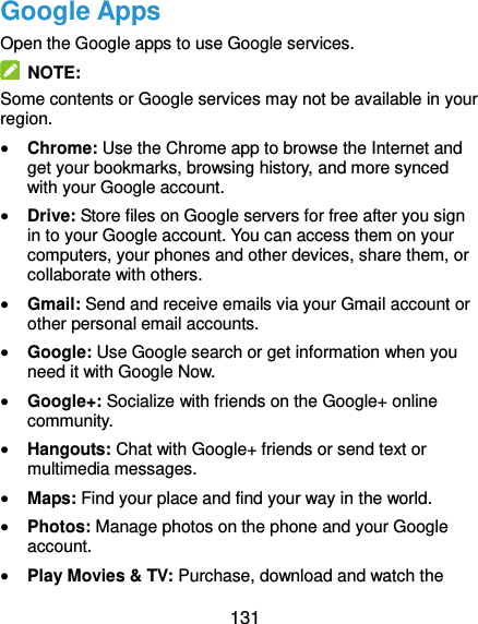  131 Google Apps Open the Google apps to use Google services.   NOTE: Some contents or Google services may not be available in your region.  Chrome: Use the Chrome app to browse the Internet and get your bookmarks, browsing history, and more synced with your Google account.  Drive: Store files on Google servers for free after you sign in to your Google account. You can access them on your computers, your phones and other devices, share them, or collaborate with others.  Gmail: Send and receive emails via your Gmail account or other personal email accounts.  Google: Use Google search or get information when you need it with Google Now.  Google+: Socialize with friends on the Google+ online community.  Hangouts: Chat with Google+ friends or send text or multimedia messages.  Maps: Find your place and find your way in the world.  Photos: Manage photos on the phone and your Google account.  Play Movies &amp; TV: Purchase, download and watch the 